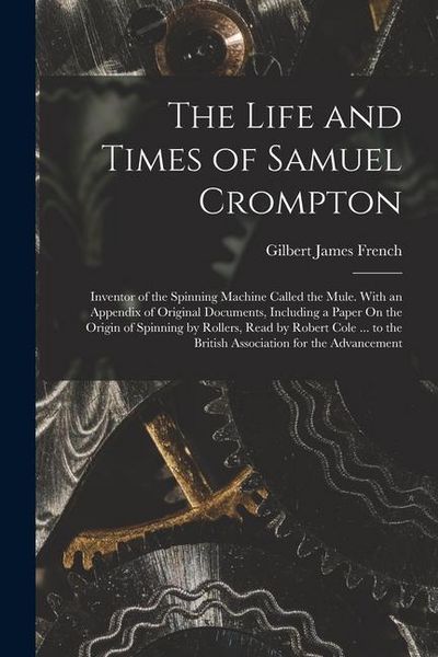 Produktbild: The Life and Times of Samuel Crompton: Inventor of the Spinning Machine Called the Mule. With an Appendix of Original Documents, Including a Paper On