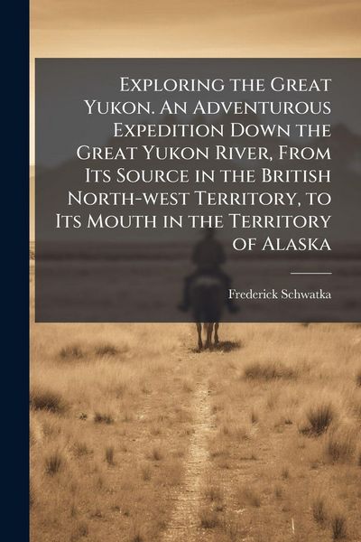 Produktbild: Exploring the Great Yukon. An Adventurous Expedition Down the Great Yukon River, From Its Source in the British North-west Territory, to Its Mouth in