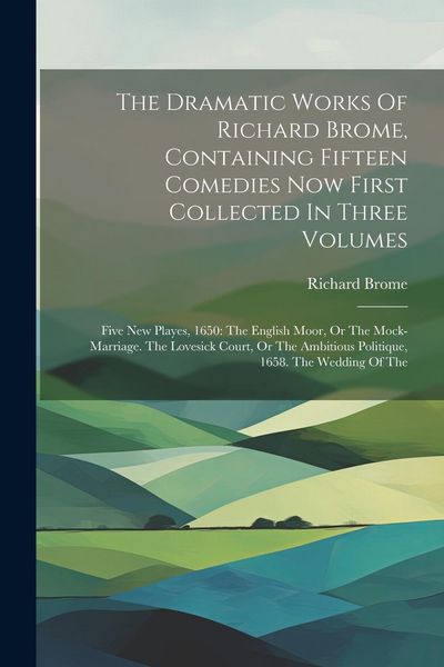 Produktbild: The Dramatic Works Of Richard Brome, Containing Fifteen Comedies Now First Collected In Three Volumes: Five New Playes, 1650: The English Moor, Or The