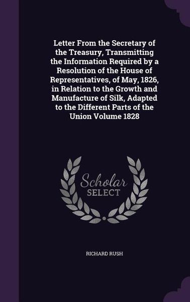 Produktbild: Letter From the Secretary of the Treasury, Transmitting the Information Required by a Resolution of the House of Representatives, of May, 1826, in Relation to the Growth and Manufacture of Silk, Adapted to the Different Parts of the Union Volume 1828