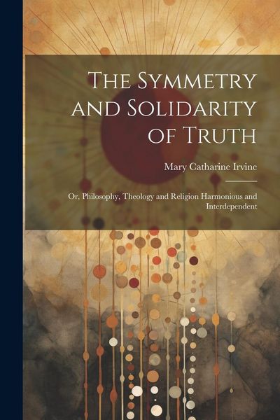Produktbild: The Symmetry and Solidarity of Truth; or, Philosophy, Theology and Religion Harmonious and Interdependent