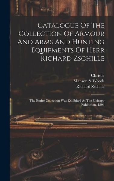 Produktbild: Catalogue Of The Collection Of Armour And Arms And Hunting Equipments Of Herr Richard Zschille: The Entire Collection Was Exhibited At The Chicago Exh