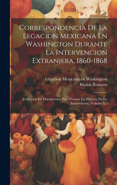Produktbild: Correspondencia De La Legacion Mexicana En Washington Durante La Intervencion Extranjera. 1860-1868: Coleccion De Documentos Para Formar La Historia D
