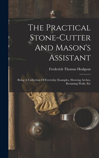 Produktbild: The Practical Stone-cutter And Mason's Assistant: Being A Collection Of Everyday Examples, Showing Arches, Retaining Walls, Etc