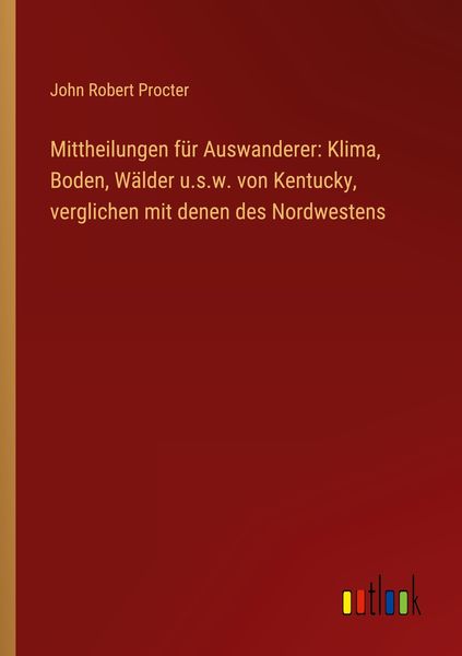 Mittheilungen für Auswanderer: Klima, Boden, Wälder u.s.w. von Kentucky, verglichen mit denen des Nordwestens, Taschenbuch von John Robert Procter,