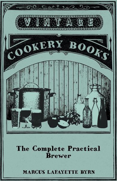 Produktbild: The Complete Practical Brewer; Or, Plain, Accurate, and Thorough Instructions in the Art of Brewing Ale, Beer, and Porter; Including the Process of Making Bavarian Beer, Also, All the Small Beers, Such as Root Beer, Ginger Pop, Sarsaparilla-Beer, Mead, Sp