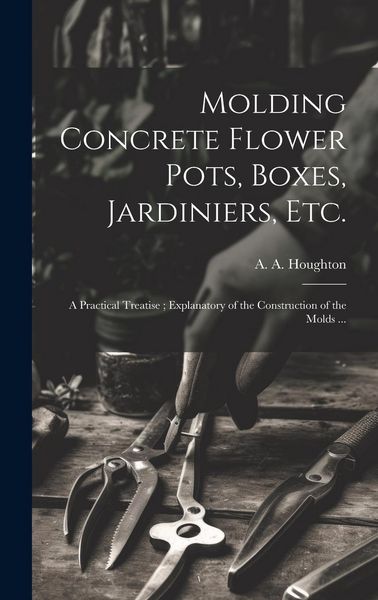 Produktbild: Molding Concrete Flower Pots, Boxes, Jardiniers, Etc.: A Practical Treatise; Explanatory of the Construction of the Molds ...