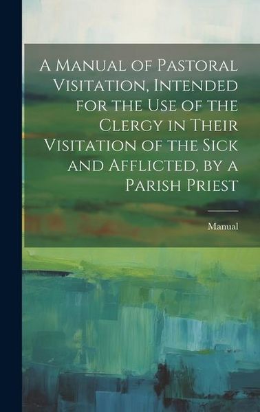 Produktbild: A Manual of Pastoral Visitation, Intended for the Use of the Clergy in Their Visitation of the Sick and Afflicted, by a Parish Priest