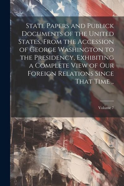 Produktbild: State Papers and Publick Documents of the United States, From the Accession of George Washington to the Presidency, Exhibiting a Complete View of our