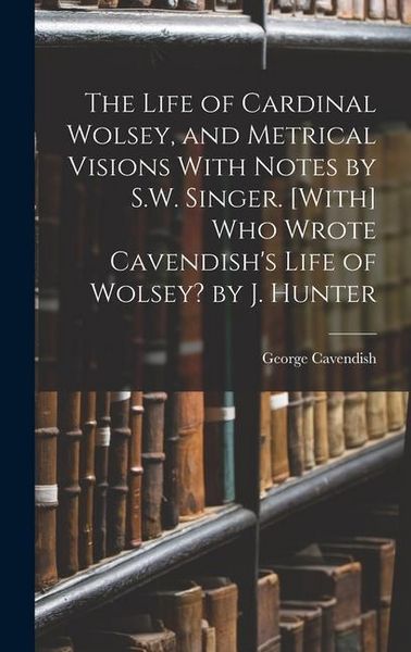 Produktbild: The Life of Cardinal Wolsey, and Metrical Visions With Notes by S.W. Singer. [With] Who Wrote Cavendish's Life of Wolsey? by J. Hunter