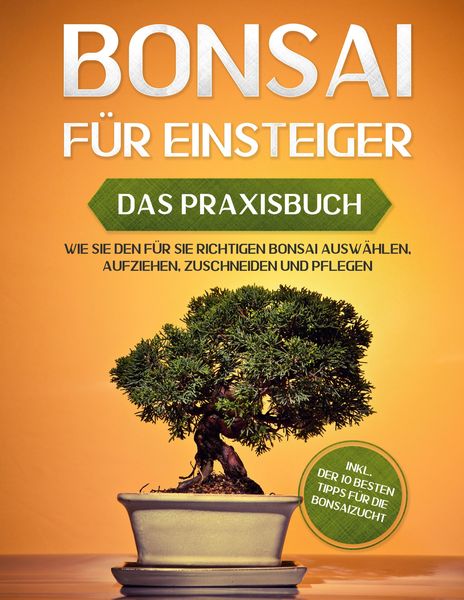 Bonsai für Einsteiger - Das Praxisbuch: Wie Sie den für Sie richtigen Bonsai auswählen, aufziehen, zuschneiden und pflegen - inkl. der 10 besten Tipps