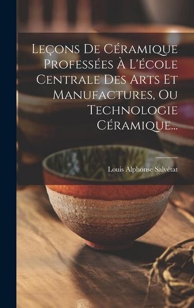 Produktbild: Le&ccedil;ons De C&eacute;ramique Profess&eacute;es &Agrave; L'&eacute;cole Centrale Des Arts Et Manufactures, Ou Technologie C&eacute;ramique...