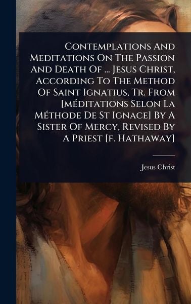 Produktbild: Contemplations And Meditations On The Passion And Death Of ... Jesus Christ, According To The Method Of Saint Ignatius, Tr. From [m&Atilde;(c)ditations Selon La M&Atilde;(c)thode De St Ignace] By A Sister Of Mercy, Revised By A Priest [f. Hathaway]