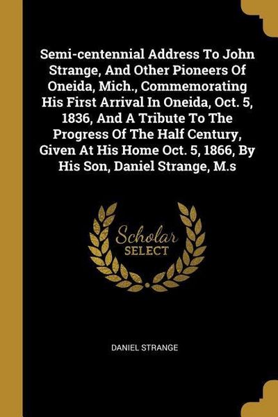 Produktbild: Semi-centennial Address To John Strange, And Other Pioneers Of Oneida, Mich., Commemorating His First Arrival In Oneida, Oct. 5, 1836, And A Tribute To The Progress Of The Half Century, Given At His Home Oct. 5, 1866, By His Son, Daniel Strange, M.s