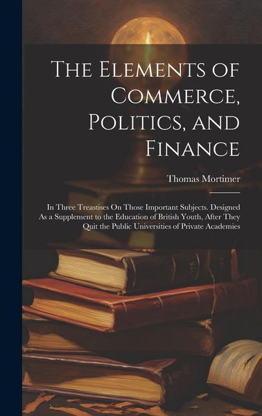 Produktbild: The Elements of Commerce, Politics, and Finance: In Three Treastises On Those Important Subjects. Designed As a Supplement to the Education of British