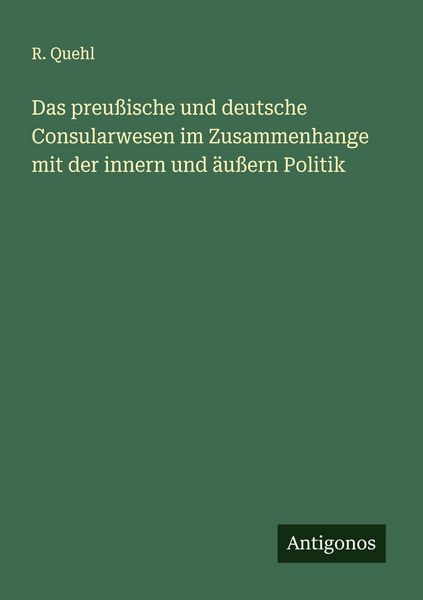Das preußische und deutsche Consularwesen im Zusammenhange mit der innern und äußern Politik, Taschenbuch von R. Quehl, Antigonos Verlag,