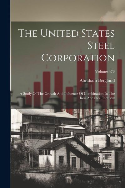 Produktbild: The United States Steel Corporation: A Study Of The Growth And Influence Of Combination In The Iron And Steel Industry; Volume 473