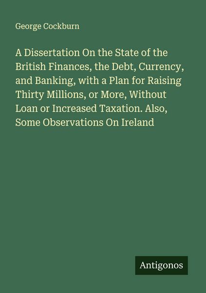 Produktbild: A Dissertation On the State of the British Finances, the Debt, Currency, and Banking, with a Plan for Raising Thirty Millions, or More, Without Loan or Increased Taxation. Also, Some Observations On Ireland