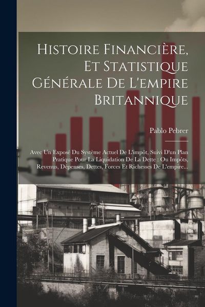 Produktbild: Histoire Financi&egrave;re, Et Statistique G&eacute;n&eacute;rale De L'empire Britannique: Avec Un Expos&eacute; Du Syst&egrave;me Actuel De L'imp&ocirc;t, Suivi D'un Plan Pratique Pour La Li