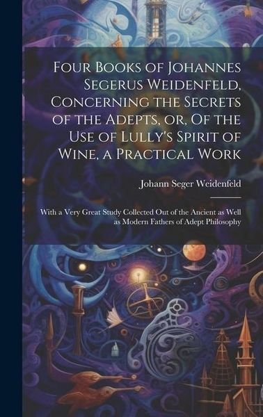 Produktbild: Four Books of Johannes Segerus Weidenfeld, Concerning the Secrets of the Adepts, or, Of the Use of Lully's Spirit of Wine, a Practical Work