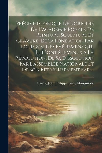 Produktbild: Pr&eacute;cis Historique De L'origine De L'acad&eacute;mie Royale De Peinture, Sculpture Et Gravure, De Sa Fondation Par Louis Xiv, Des &Eacute;v&eacute;nemens Qui Lui Sont Surve
