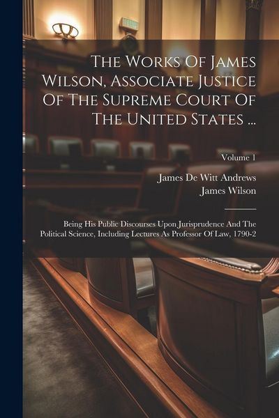 Produktbild: The Works Of James Wilson, Associate Justice Of The Supreme Court Of The United States ...: Being His Public Discourses Upon Jurisprudence And The Pol