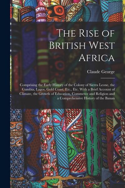 Produktbild: The Rise of British West Africa: Comprising the Early History of the Colony of Sierra Leone, the Gambia, Lagos, Gold Coast, Etc., Etc. With a Brief Ac