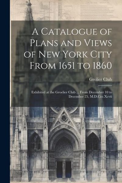 Produktbild: A Catalogue of Plans and Views of New York City From 1651 to 1860: Exhibited at the Groelier Club ... From December 10 to December 25, M.D.Ccc.Xcvii