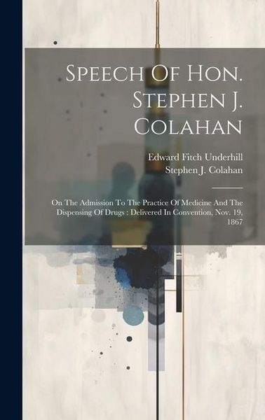 Produktbild: Speech Of Hon. Stephen J. Colahan: On The Admission To The Practice Of Medicine And The Dispensing Of Drugs: Delivered In Convention, Nov. 19, 1867