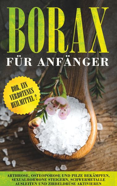 Borax für Anfänger: Bor, ein verbotenes Heilmittel? - Arthrose, Osteoporose und Pilze bekämpfen, Sexualhormone steigern, Schwermetalle ausleiten und Z