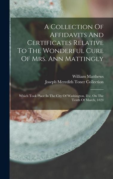 Produktbild: A Collection Of Affidavits And Certificates Relative To The Wonderful Cure Of Mrs. Ann Mattingly: Which Took Place In The City Of Washington, D.c. On