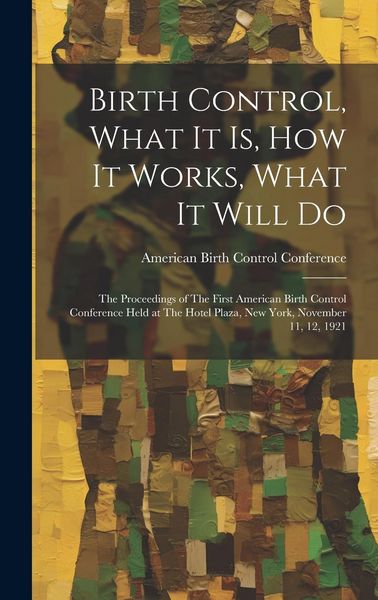 Produktbild: Birth Control, What it is, how it Works, What it Will Do: The Proceedings of The First American Birth Control Conference Held at The Hotel Plaza, New