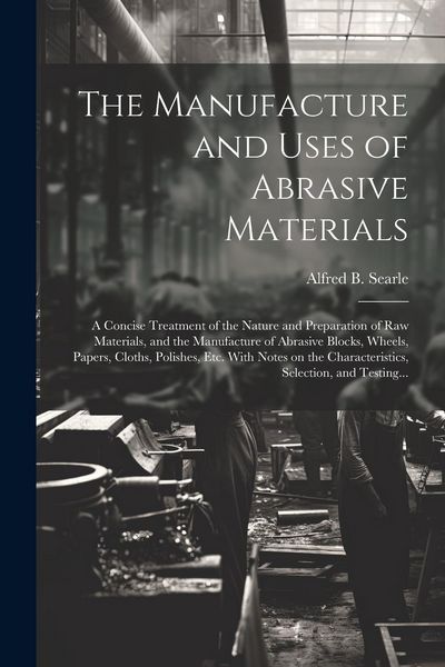 Produktbild: The Manufacture and Uses of Abrasive Materials; a Concise Treatment of the Nature and Preparation of Raw Materials, and the Manufacture of Abrasive Bl