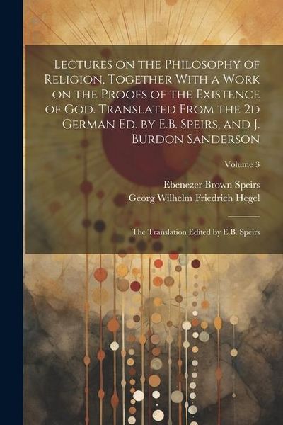 Produktbild: Lectures on the Philosophy of Religion, Together With a Work on the Proofs of the Existence of God. Translated From the 2d German Ed. by E.B. Speirs,