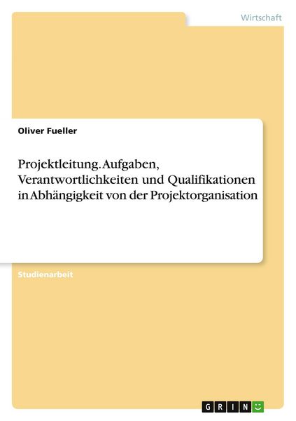 Projektleitung. Aufgaben, Verantwortlichkeiten und Qualifikationen in Abhängigkeit von der Projektorganisation, Taschenbuch von Oliver Fueller, GRIN,
