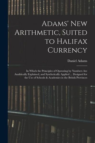 Produktbild: Adams' New Arithmetic, Suited to Halifax Currency: in Which the Principles of Operating by Numbers Are Analitically Explained, and Synthetically Appli
