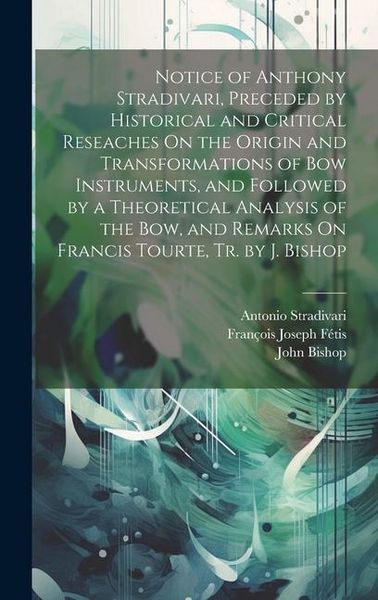 Produktbild: Notice of Anthony Stradivari, Preceded by Historical and Critical Reseaches On the Origin and Transformations of Bow Instruments, and Followed by a Th