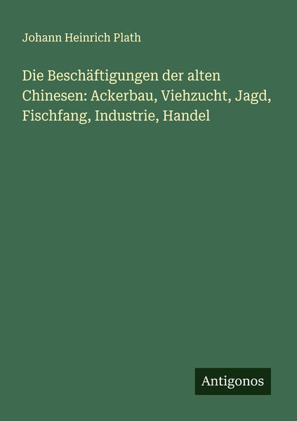 Die Beschäftigungen der alten Chinesen: Ackerbau, Viehzucht, Jagd, Fischfang, Industrie, Handel, Taschenbuch von Johann Heinrich Plath, Antigonos