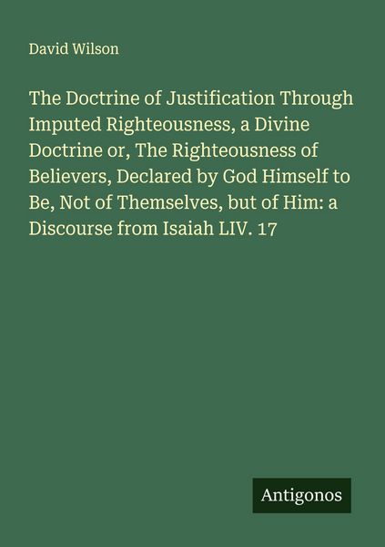 Produktbild: The Doctrine of Justification Through Imputed Righteousness, a Divine Doctrine or, The Righteousness of Believers, Declared by God Himself to Be, Not of Themselves, but of Him: a Discourse from Isaiah LIV. 17