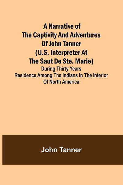 Produktbild: A Narrative of the Captivity and Adventures of John Tanner (U.S. Interpreter at the Saut de Ste. Marie) ; During Thirty Years Residence among the Indi