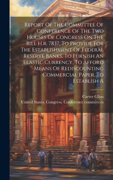 Produktbild: Report Of The Committee Of Conference Of The Two Houses Of Congress On The Bill H.r. 7837, To Provide For The Establishment Of Federal Reserve Banks,