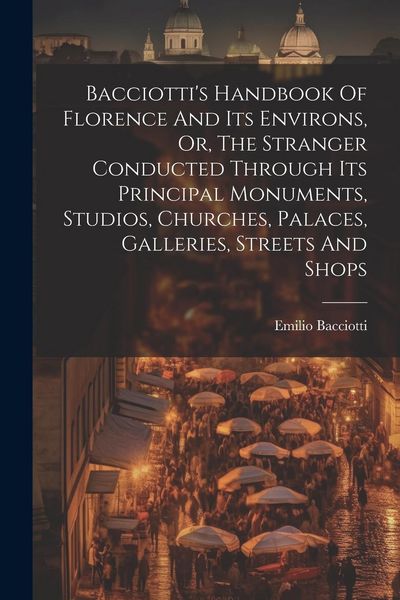 Produktbild: Bacciotti's Handbook Of Florence And Its Environs, Or, The Stranger Conducted Through Its Principal Monuments, Studios, Churches, Palaces, Galleries,