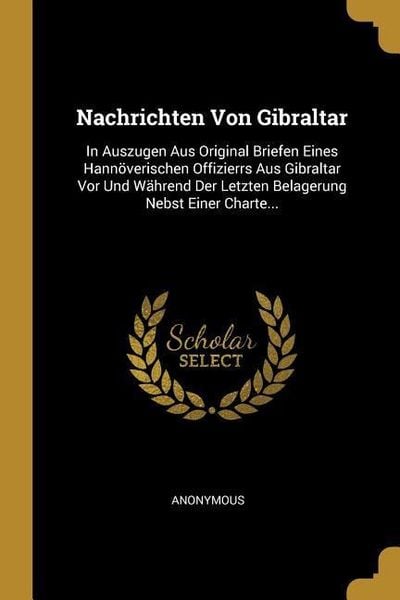 Nachrichten Von Gibraltar: In Auszugen Aus Original Briefen Eines Hannöverischen Offizierrs Aus Gibraltar VOR Und Während Der Letzten Belagerung,