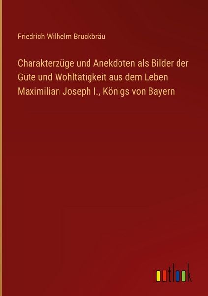 Produktbild: Charakterz&uuml;ge und Anekdoten als Bilder der G&uuml;te und Wohlt&auml;tigkeit aus dem Leben Maximilian Joseph I., K&ouml;nigs von Bayern