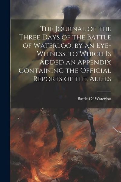 Produktbild: The Journal of the Three Days of the Battle of Waterloo, by an Eye-Witness. to Which Is Added an Appendix Containing the Official Reports of the Allie