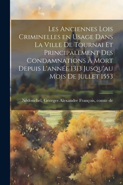 Produktbild: Les anciennes lois criminelles en usage dans la ville de Tournai et principalement des condamnations &agrave; mort depuis l'ann&eacute;e 1313 jusqu'au mois de julle