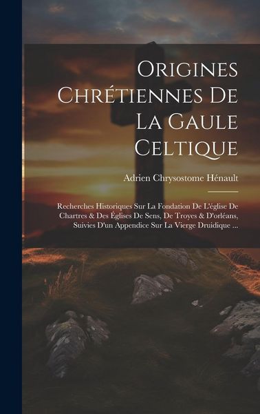 Produktbild: Origines Chr&eacute;tiennes De La Gaule Celtique: Recherches Historiques Sur La Fondation De L'&eacute;glise De Chartres & Des &Eacute;glises De Sens, De Troyes & D'orl&eacute;an