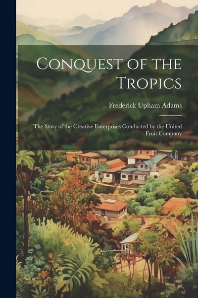 Produktbild: Conquest of the Tropics: The Story of the Creative Enterprises Conducted by the United Fruit Company