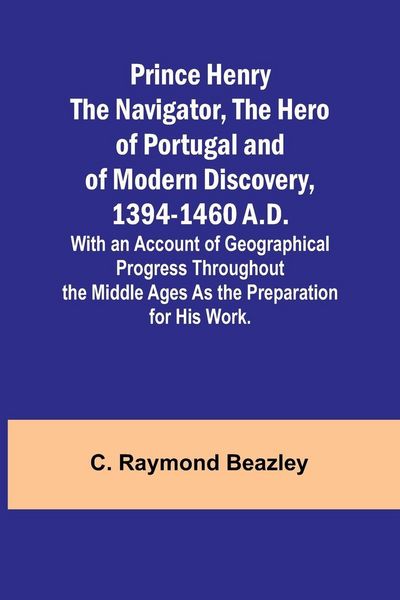 Produktbild: Prince Henry the Navigator, the Hero of Portugal and of Modern Discovery, 1394-1460 A.D.; With an Account of Geographical Progress Throughout the Middle Ages As the Preparation for His Work.
