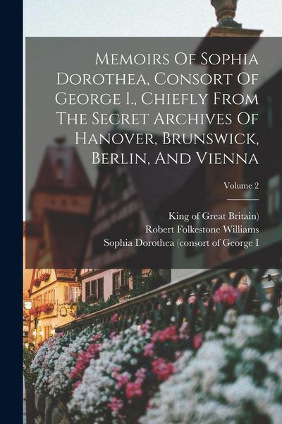 Produktbild: Memoirs Of Sophia Dorothea, Consort Of George I., Chiefly From The Secret Archives Of Hanover, Brunswick, Berlin, And Vienna; Volume 2